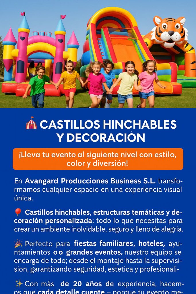 Castillos Hinchables y Decoración

¡Lleva tu evento al siguiente nivel con estilo, color y diversión!
En Avangard Producciones Business S.L. transformamos cualquier espacio en una experiencia visual única.

🎈 Castillos hinchables, estructuras temáticas y decoración personalizada:
todo lo que necesitas para crear un ambiente inolvidable, seguro y lleno de alegría.

🎉 Perfecto para fiestas familiares, hoteles, ayuntamientos o grandes eventos, nuestro equipo se encarga de todo:
desde el montaje hasta la supervisión, garantizando seguridad, estética y profesionalidad.

✨ Con más de 20 años de experiencia, hacemos que cada detalle cuente — porque tu evento merece ser recordado.

📞 Contáctanos y descubre cómo convertir tu celebración en un espectáculo visual lleno de energía.